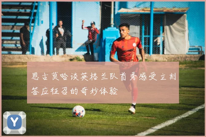 恩古莫哈谈英格兰队首秀感受立刻答应征召的奇妙体验