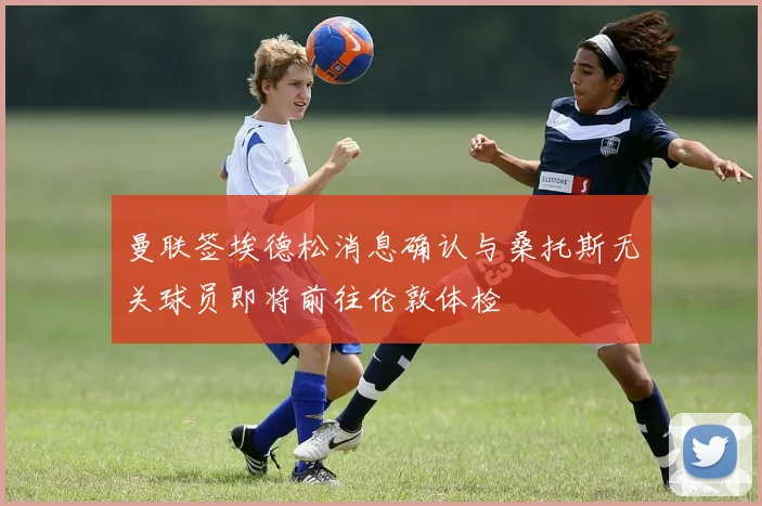曼联签埃德松消息确认与桑托斯无关球员即将前往伦敦体检