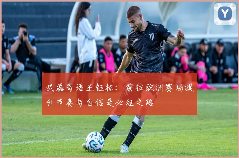 武磊寄语王钰栋：前往欧洲赛场提升节奏与自信是必经之路