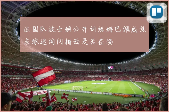 法国队波士顿公开训练姆巴佩成焦点球迷询问梅西是否在场