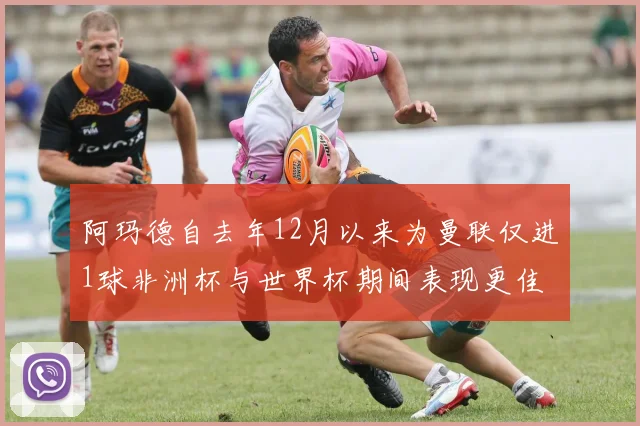 阿玛德自去年12月以来为曼联仅进1球非洲杯与世界杯期间表现更佳