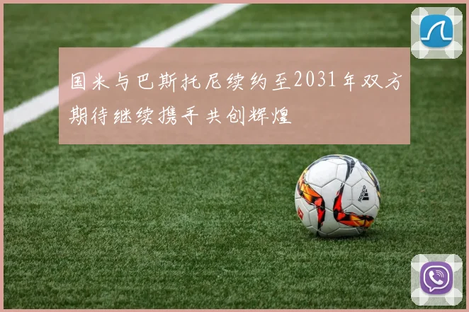 国米与巴斯托尼续约至2031年双方期待继续携手共创辉煌