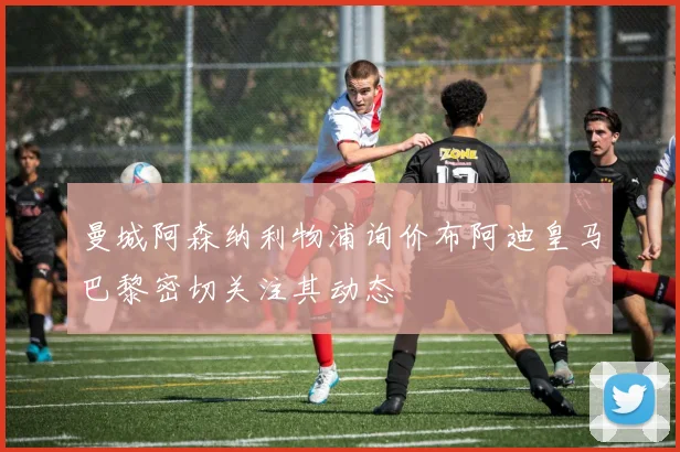 曼城阿森纳利物浦询价布阿迪皇马巴黎密切关注其动态