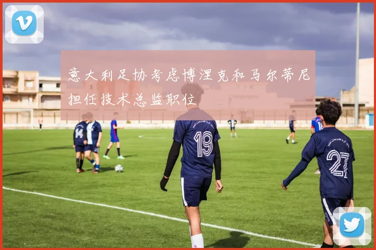意大利足协考虑博涅克和马尔蒂尼担任技术总监职位