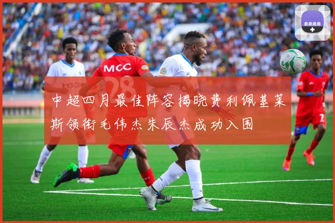 中超四月最佳阵容揭晓费利佩基莱斯领衔毛伟杰朱辰杰成功入围