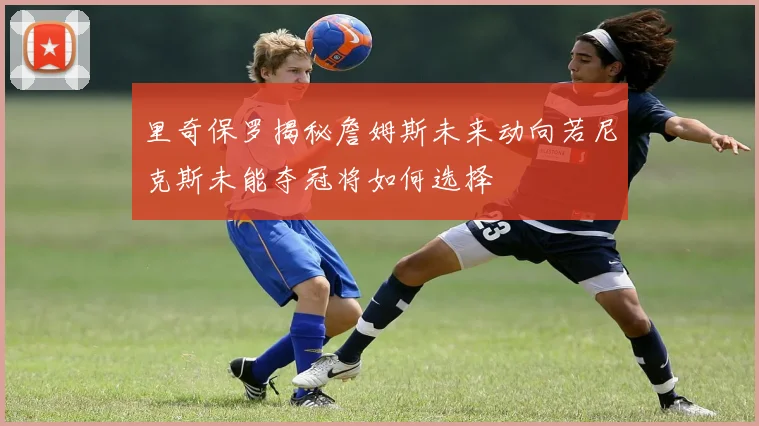 里奇保罗揭秘詹姆斯未来动向若尼克斯未能夺冠将如何选择
