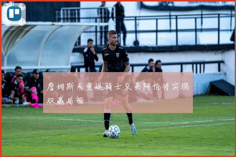 詹姆斯或重返骑士交易阿伦将实现双赢局面