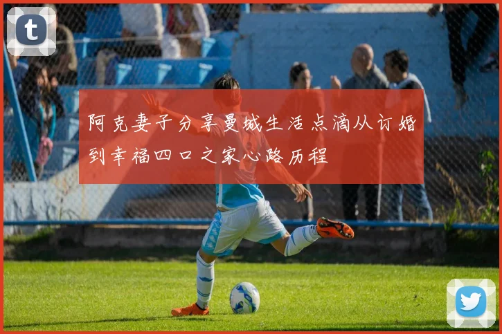 阿克妻子分享曼城生活点滴从订婚到幸福四口之家心路历程