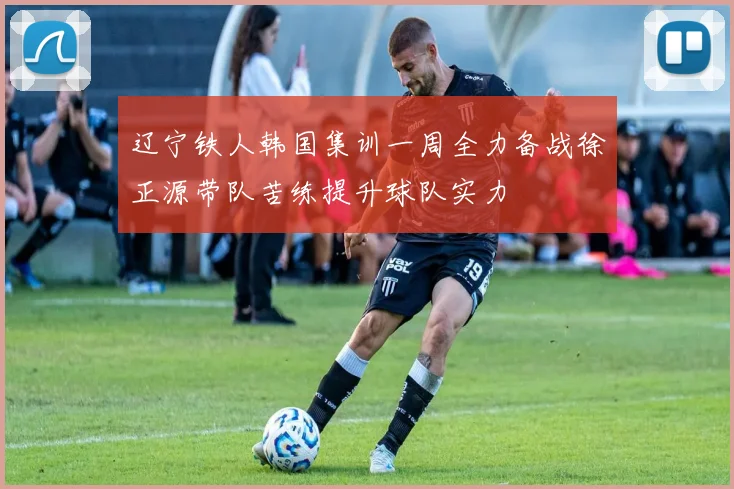 辽宁铁人韩国集训一周全力备战徐正源带队苦练提升球队实力